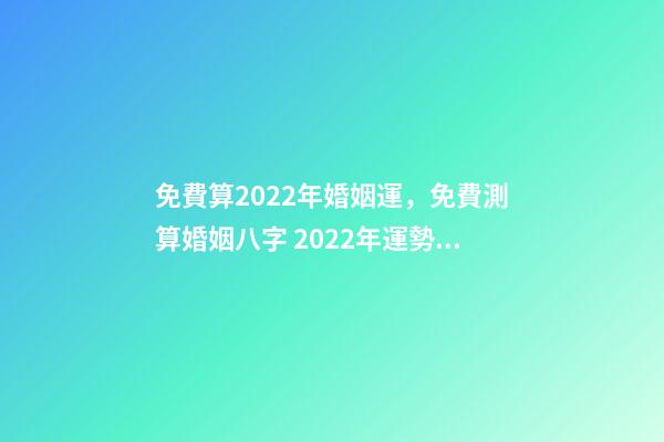 免費算2022年婚姻運，免費測算婚姻八字 2022年運勢測算免費 每天為自己占一卦